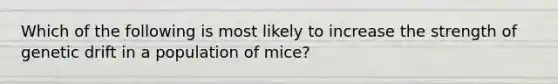 Which of the following is most likely to increase the strength of genetic drift in a population of mice?