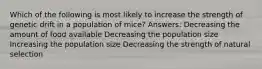 Which of the following is most likely to increase the strength of genetic drift in a population of mice? Answers: Decreasing the amount of food available Decreasing the population size Increasing the population size Decreasing the strength of natural selection