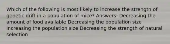 Which of the following is most likely to increase the strength of genetic drift in a population of mice? Answers: Decreasing the amount of food available Decreasing the population size Increasing the population size Decreasing the strength of natural selection