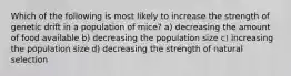 Which of the following is most likely to increase the strength of genetic drift in a population of mice? a) decreasing the amount of food available b) decreasing the population size c) increasing the population size d) decreasing the strength of natural selection