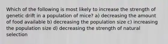 Which of the following is most likely to increase the strength of genetic drift in a population of mice? a) decreasing the amount of food available b) decreasing the population size c) increasing the population size d) decreasing the strength of natural selection