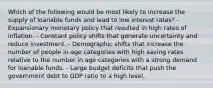 Which of the following would be most likely to increase the supply of loanable funds and lead to low interest rates? - Expansionary monetary policy that resulted in high rates of inflation. - Constant policy shifts that generate uncertainty and reduce investment. - Demographic shifts that increase the number of people in age categories with high saving rates relative to the number in age categories with a strong demand for loanable funds. - Large budget deficits that push the government debt to GDP ratio to a high level.