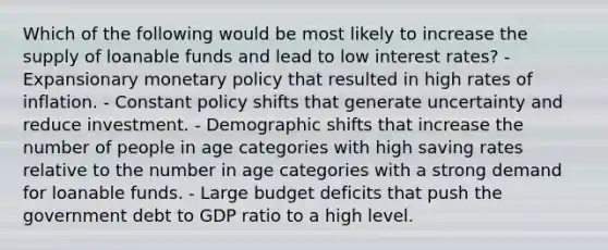 Which of the following would be most likely to increase the supply of loanable funds and lead to low interest rates? - Expansionary monetary policy that resulted in high rates of inflation. - Constant policy shifts that generate uncertainty and reduce investment. - Demographic shifts that increase the number of people in age categories with high saving rates relative to the number in age categories with a strong demand for loanable funds. - Large budget deficits that push the government debt to GDP ratio to a high level.