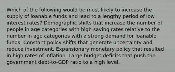 Which of the following would be most likely to increase the supply of loanable funds and lead to a lengthy period of low interest rates? Demographic shifts that increase the number of people in age categories with high saving rates relative to the number in age categories with a strong demand for loanable funds. Constant policy shifts that generate uncertainty and reduce investment. Expansionary monetary policy that resulted in high rates of inflation. Large budget deficits that push the government debt-to-GDP ratio to a high level.