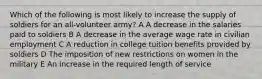 Which of the following is most likely to increase the supply of soldiers for an all-volunteer army? A A decrease in the salaries paid to soldiers B A decrease in the average wage rate in civilian employment C A reduction in college tuition benefits provided by soldiers D The imposition of new restrictions on women in the military E An increase in the required length of service