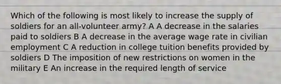 Which of the following is most likely to increase the supply of soldiers for an all-volunteer army? A A decrease in the salaries paid to soldiers B A decrease in the average wage rate in civilian employment C A reduction in college tuition benefits provided by soldiers D The imposition of new restrictions on women in the military E An increase in the required length of service