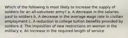 Which of the following is most likely to increase the supply of soldiers for an all-volunteer army? a. A decrease in the salaries paid to soldiers b. A decrease in the average wage rate in civilian employment c. A reduction in college tuition benefits provided by soldiers d. The imposition of new restrictions on women in the military e. An increase in the required length of service