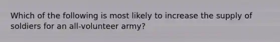 Which of the following is most likely to increase the supply of soldiers for an all-volunteer army?