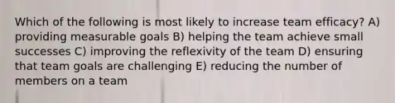 Which of the following is most likely to increase team efficacy? A) providing measurable goals B) helping the team achieve small successes C) improving the reflexivity of the team D) ensuring that team goals are challenging E) reducing the number of members on a team