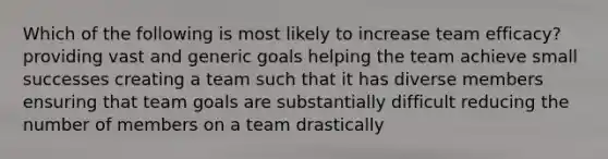 Which of the following is most likely to increase team efficacy? providing vast and generic goals helping the team achieve small successes creating a team such that it has diverse members ensuring that team goals are substantially difficult reducing the number of members on a team drastically