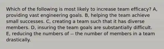 Which of the following is most likely to increase team efficacy? A, providing vast engineering goals. B, helping the team achieve small successes. C, creating a team such that it has diverse members. D, insuring the team goals are substantially difficult. E, reducing the numbers of -- the number of members in a team drastically.