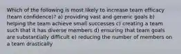 Which of the following is most likely to increase team efficacy (team confidence)? a) providing vast and generic goals b) helping the team achieve small successes c) creating a team such that it has diverse members d) ensuring that team goals are substantially difficult e) reducing the number of members on a team drastically