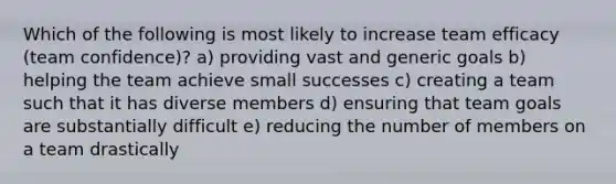 Which of the following is most likely to increase team efficacy (team confidence)? a) providing vast and generic goals b) helping the team achieve small successes c) creating a team such that it has diverse members d) ensuring that team goals are substantially difficult e) reducing the number of members on a team drastically