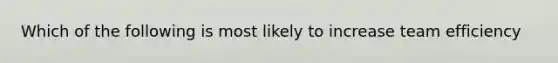 Which of the following is most likely to increase team efficiency