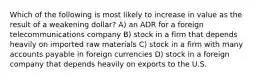 Which of the following is most likely to increase in value as the result of a weakening dollar? A) an ADR for a foreign telecommunications company B) stock in a firm that depends heavily on imported raw materials C) stock in a firm with many accounts payable in foreign currencies D) stock in a foreign company that depends heavily on exports to the U.S.