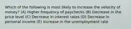 Which of the following is most likely to increase the velocity of money? (A) Higher frequency of paychecks (B) Decrease in the price level (C) Decrease in interest rates (D) Decrease in personal income (E) Increase in the unemployment rate