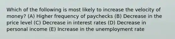 Which of the following is most likely to increase the velocity of money? (A) Higher frequency of paychecks (B) Decrease in the price level (C) Decrease in interest rates (D) Decrease in personal income (E) Increase in the <a href='https://www.questionai.com/knowledge/kh7PJ5HsOk-unemployment-rate' class='anchor-knowledge'>unemployment rate</a>