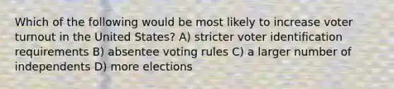 Which of the following would be most likely to increase voter turnout in the United States? A) stricter voter identification requirements B) absentee voting rules C) a larger number of independents D) more elections