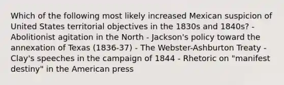 Which of the following most likely increased Mexican suspicion of United States territorial objectives in the 1830s and 1840s? - Abolitionist agitation in the North - Jackson's policy toward the annexation of Texas (1836-37) - The Webster-Ashburton Treaty - Clay's speeches in the campaign of 1844 - Rhetoric on "manifest destiny" in the American press