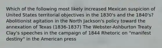 Which of the following most likely increased Mexican suspicion of United States territorial objectives in the 1830's and the 1840's? Abolitionist agitation in the North Jackson's policy toward the annexation of Texas (1836-1837) The Webster-Ashburton Treaty Clay's speeches in the campaign of 1844 Rhetoric on "manifest destiny" in the American press