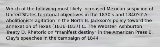 Which of the following most likely increased Mexican suspicion of United States territorial objectives in the 1830's and 1840's? A. Abolitionists agitation in the North B. Jackson's policy toward the annexation of Texas (1836-1837) C. The Webster- Ashburton Treaty D. Rhetoric on "manifest destiny" in the American Press E. Clay's speeches in the campaign of 1844