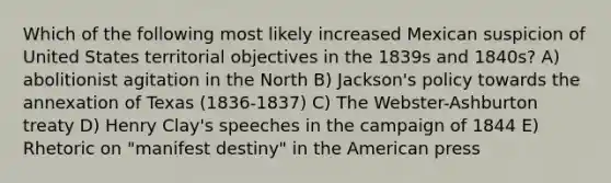 Which of the following most likely increased Mexican suspicion of United States territorial objectives in the 1839s and 1840s? A) abolitionist agitation in the North B) Jackson's policy towards the annexation of Texas (1836-1837) C) The Webster-Ashburton treaty D) Henry Clay's speeches in the campaign of 1844 E) Rhetoric on "manifest destiny" in <a href='https://www.questionai.com/knowledge/keiVE7hxWY-the-american' class='anchor-knowledge'>the american</a> press