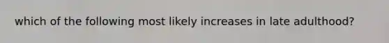 which of the following most likely increases in late adulthood?