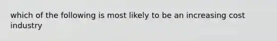 which of the following is most likely to be an increasing cost industry