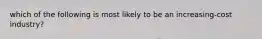 which of the following is most likely to be an increasing-cost industry?