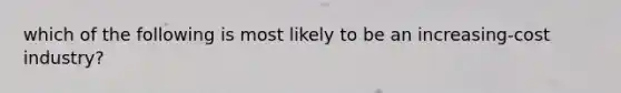 which of the following is most likely to be an increasing-cost industry?