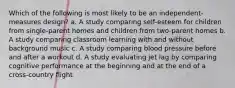 Which of the following is most likely to be an independent-measures design? a. A study comparing self-esteem for children from single-parent homes and children from two-parent homes b. A study comparing classroom learning with and without background music c. A study comparing blood pressure before and after a workout d. A study evaluating jet lag by comparing cognitive performance at the beginning and at the end of a cross-country flight