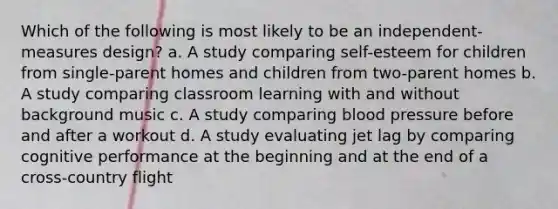 Which of the following is most likely to be an independent-measures design? a. A study comparing self-esteem for children from single-parent homes and children from two-parent homes b. A study comparing classroom learning with and without background music c. A study comparing blood pressure before and after a workout d. A study evaluating jet lag by comparing cognitive performance at the beginning and at the end of a cross-country flight