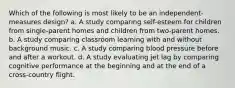 Which of the following is most likely to be an independent-measures design? a. A study comparing self-esteem for children from single-parent homes and children from two-parent homes. b. A study comparing classroom learning with and without background music. c. A study comparing blood pressure before and after a workout. d. A study evaluating jet lag by comparing cognitive performance at the beginning and at the end of a cross-country flight.