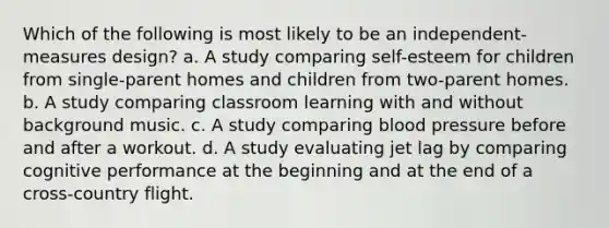 Which of the following is most likely to be an independent-measures design? a. A study comparing self-esteem for children from single-parent homes and children from two-parent homes. b. A study comparing classroom learning with and without background music. c. A study comparing blood pressure before and after a workout. d. A study evaluating jet lag by comparing cognitive performance at the beginning and at the end of a cross-country flight.