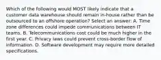 Which of the following would MOST likely indicate that a customer data warehouse should remain in-house rather than be outsourced to an offshore operation? Select an answer: A. Time zone differences could impede communications between IT teams. B. Telecommunications cost could be much higher in the first year. C. Privacy laws could prevent cross-border flow of information. D. Software development may require more detailed specifications.