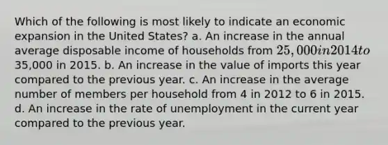 Which of the following is most likely to indicate an economic expansion in the United States? a. An increase in the annual average disposable income of households from 25,000 in 2014 to35,000 in 2015. b. An increase in the value of imports this year compared to the previous year. c. An increase in the average number of members per household from 4 in 2012 to 6 in 2015. d. An increase in the rate of unemployment in the current year compared to the previous year.