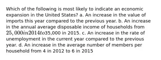 Which of the following is most likely to indicate an economic expansion in the United States? a. An increase in the value of imports this year compared to the previous year. b. An increase in the annual average disposable income of households from 25,000 in 2014 to35,000 in 2015. c. An increase in the rate of unemployment in the current year compared to the previous year. d. An increase in the average number of members per household from 4 in 2012 to 6 in 2015