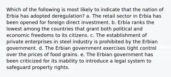 Which of the following is most likely to indicate that the nation of Erbia has adopted deregulation? a. The retail sector in Erbia has been opened for foreign direct investment. b. Erbia ranks the lowest among the countries that grant both political and economic freedoms to its citizens. c. The establishment of private enterprises in steel industry is prohibited by the Erbian government. d. The Erbian government exercises tight control over the prices of food grains. e. The Erbian government has been criticized for its inability to introduce a legal system to safeguard property rights.