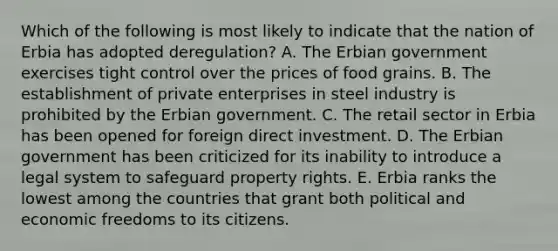 Which of the following is most likely to indicate that the nation of Erbia has adopted deregulation? A. The Erbian government exercises tight control over the prices of food grains. B. The establishment of private enterprises in steel industry is prohibited by the Erbian government. C. The retail sector in Erbia has been opened for foreign direct investment. D. The Erbian government has been criticized for its inability to introduce a legal system to safeguard property rights. E. Erbia ranks the lowest among the countries that grant both political and economic freedoms to its citizens.