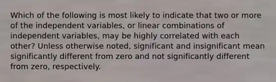 Which of the following is most likely to indicate that two or more of the independent variables, or linear combinations of independent variables, may be highly correlated with each other? Unless otherwise noted, significant and insignificant mean significantly different from zero and not significantly different from zero, respectively.