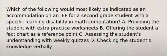 Which of the following would most likely be indicated as an accommodation on an IEP for a second-grade student with a specific learning disability in math computation? A. Providing the student with extra practice worksheets B. Offering the student a fact chart as a reference point C. Assessing the student's understanding with weekly quizzes D. Checking the student's knowledge verbally