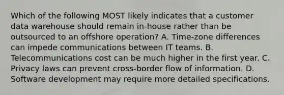 Which of the following MOST likely indicates that a customer data warehouse should remain in-house rather than be outsourced to an offshore operation? A. Time-zone differences can impede communications between IT teams. B. Telecommunications cost can be much higher in the first year. C. Privacy laws can prevent cross-border flow of information. D. Software development may require more detailed specifications.