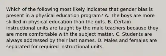 Which of the following most likely indicates that gender bias is present in a physical education program? A. The boys are more skilled in physical education than the girls. B. Certain instructional units are taught by the male teachers because they are more comfortable with the subject matter. C. Students are always addressed by their last names. D. Males and females are separated for required instructional units.