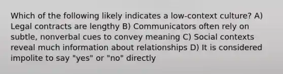 Which of the following likely indicates a low-context culture? A) Legal contracts are lengthy B) Communicators often rely on subtle, nonverbal cues to convey meaning C) Social contexts reveal much information about relationships D) It is considered impolite to say "yes" or "no" directly