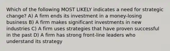 Which of the following MOST LIKELY indicates a need for strategic change? A) A firm ends its investment in a money-losing business B) A firm makes significant investments in new industries C) A firm uses strategies that have proven successful in the past D) A firm has strong front-line leaders who understand its strategy