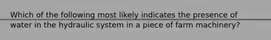 Which of the following most likely indicates the presence of water in the hydraulic system in a piece of farm machinery?
