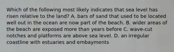 Which of the following most likely indicates that sea level has risen relative to the land? A. bars of sand that used to be located well out in the ocean are now part of the beach. B. wider areas of the beach are exposed <a href='https://www.questionai.com/knowledge/keWHlEPx42-more-than' class='anchor-knowledge'>more than</a> years before C. wave-cut notches and platforms are above sea level. D. an irregular coastline with estuaries and embayments