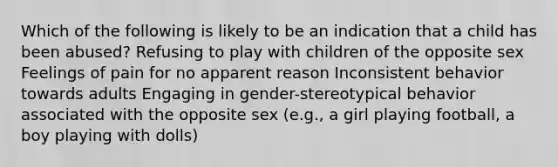 Which of the following is likely to be an indication that a child has been abused? Refusing to play with children of the opposite sex Feelings of pain for no apparent reason Inconsistent behavior towards adults Engaging in gender-stereotypical behavior associated with the opposite sex (e.g., a girl playing football, a boy playing with dolls)