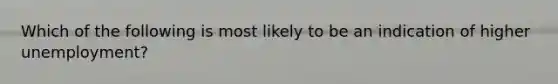 Which of the following is most likely to be an indication of higher unemployment?