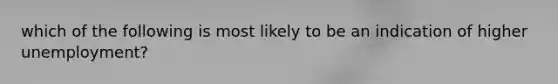 which of the following is most likely to be an indication of higher unemployment?